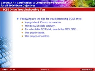 CompTIA A+ Certification: A Comprehensive Approach
 Installing Windows XP Professional Using Attended Installation
for all 2006 Exam Objectives
 SCSI Drive Troubleshooting Tips


                  Following are the tips for troubleshooting SCSI drive:
                      Always check IDs and termination.
                      Handle SCSI cable carefully.
                      For a bootable SCSI disk, enable the SCSI BIOS.
                      Use proper cables.
                      Use proper connectors.




       Ver. 1.0                     Session 6                           Slide 18 of 22
 