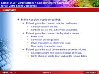 CompTIA A+ Certification: A Comprehensive Approach
 Installing Windows XP Professional Using Attended Installation
for all 2006 Exam Objectives
 Summary


                  In this session, you learned that:
                      Following are the common adapter card issues:
                       •   Card won’t work in one slot.
                       •   Card and slot test fine, but services unavailable.
                      Following are the common display device issues:
                       •   Power issue.
                       •   Connection or settings issue.
                       •   Driver, magnetism, or interference issue.
                       •   Color quality or resolution issue.
                      Following are the input device maintenance techniques:
                           Clean loose debris from inside a trackball or mouse.
                           Gently shake an upside-down keyboard to remove debris.




       Ver. 1.0                        Session 6                                Slide 21 of 22
 