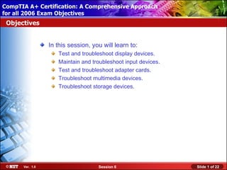 CompTIA A+ Certification: A Comprehensive Approach
 Installing Windows XP Professional Using Attended Installation
for all 2006 Exam Objectives
 Objectives


                  In this session, you will learn to:
                     Test and troubleshoot display devices.
                     Maintain and troubleshoot input devices.
                     Test and troubleshoot adapter cards.
                     Troubleshoot multimedia devices.
                     Troubleshoot storage devices.




       Ver. 1.0                      Session 6                    Slide 1 of 22
 