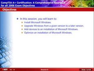 CompTIA A+ Certification: A Comprehensive Approach
 Installing Windows XP Professional Using Attended Installation
for all 2006 Exam Objectives
 Objectives


                  In this session, you will learn to:
                     Install Microsoft Windows.
                     Upgrade Windows from a given version to a later version.
                     Add devices to an installation of Microsoft Windows.
                     Optimize an installation of Microsoft Windows.




       Ver. 1.0                      Session 8                            Slide 1 of 30
 