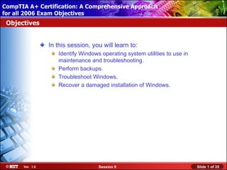 CompTIA A+ Certification: A Comprehensive Approach
 Installing Windows XP Professional Using Attended Installation
for all 2006 Exam Objectives
 Objectives


                  In this session, you will learn to:
                     Identify Windows operating system utilities to use in
                     maintenance and troubleshooting.
                     Perform backups.
                     Troubleshoot Windows.
                     Recover a damaged installation of Windows.




       Ver. 1.0                      Session 9                               Slide 1 of 35
 