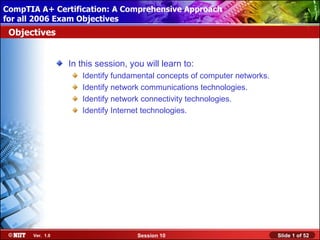 CompTIA A+ Certification: A Comprehensive Approach
 Installing Windows XP Professional Using Attended Installation
for all 2006 Exam Objectives
 Objectives


                  In this session, you will learn to:
                     Identify fundamental concepts of computer networks.
                     Identify network communications technologies.
                     Identify network connectivity technologies.
                     Identify Internet technologies.




       Ver. 1.0                      Session 10                            Slide 1 of 52
 
