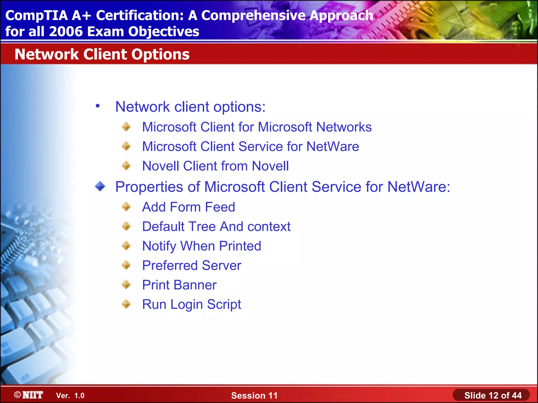 CompTIA A+ Certification: A Comprehensive Approach
 Installing Windows XP Professional Using Attended Installation
for all 2006 Exam Objectives
 Network Client Options


                  •   Network client options:
                          Microsoft Client for Microsoft Networks
                          Microsoft Client Service for NetWare
                          Novell Client from Novell
                      Properties of Microsoft Client Service for NetWare:
                          Add Form Feed
                          Default Tree And context
                          Notify When Printed
                          Preferred Server
                          Print Banner
                          Run Login Script




       Ver. 1.0                          Session 11                         Slide 12 of 44
 