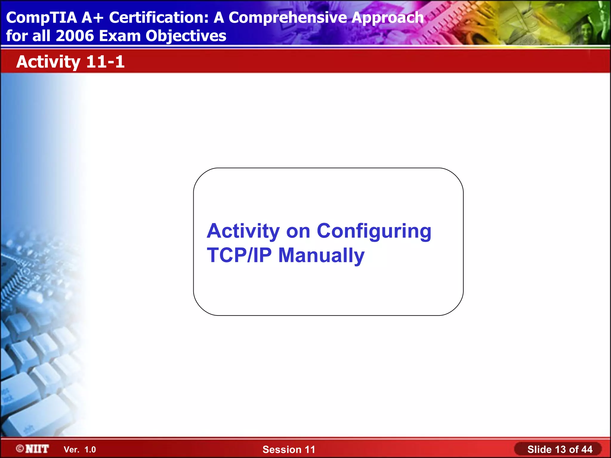 CompTIA A+ Certification: A Comprehensive Approach
 Installing Windows XP Professional Using Attended Installation
for all 2006 Exam Objectives
 Activity 11-1




                         Activity on Configuring
                         TCP/IP Manually




       Ver. 1.0                 Session 11                        Slide 13 of 44
 