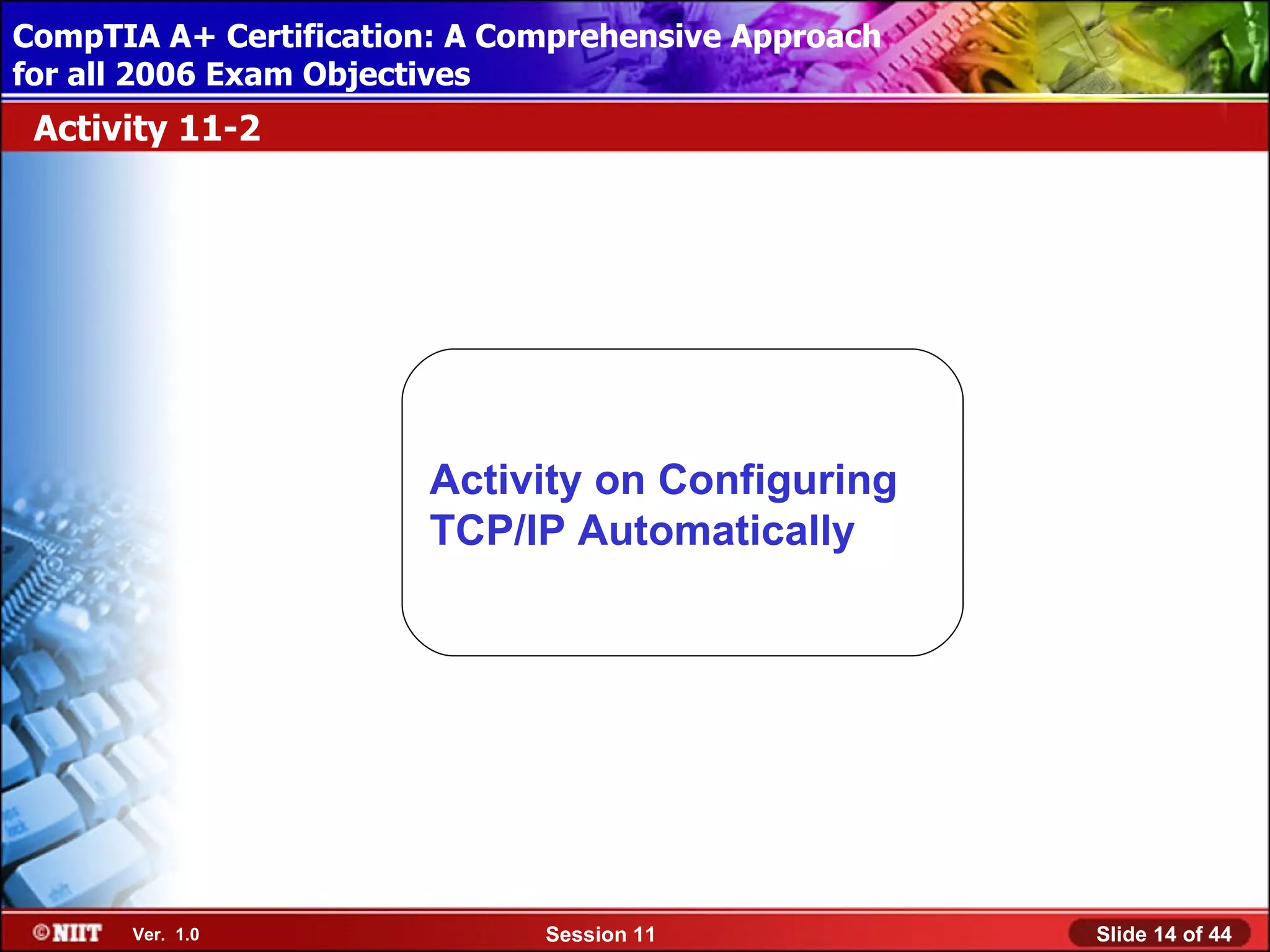 CompTIA A+ Certification: A Comprehensive Approach
 Installing Windows XP Professional Using Attended Installation
for all 2006 Exam Objectives
 Activity 11-2




                         Activity on Configuring
                         TCP/IP Automatically




       Ver. 1.0                 Session 11                        Slide 14 of 44
 