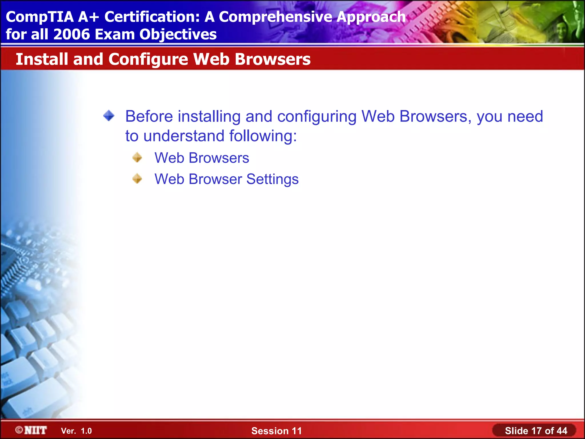CompTIA A+ Certification: A Comprehensive Approach
 Installing Windows XP Professional Using Attended Installation
for all 2006 Exam Objectives
 Install and Configure Web Browsers


                  Before installing and configuring Web Browsers, you need
                  to understand following:
                     Web Browsers
                     Web Browser Settings




       Ver. 1.0                   Session 11                        Slide 17 of 44
 