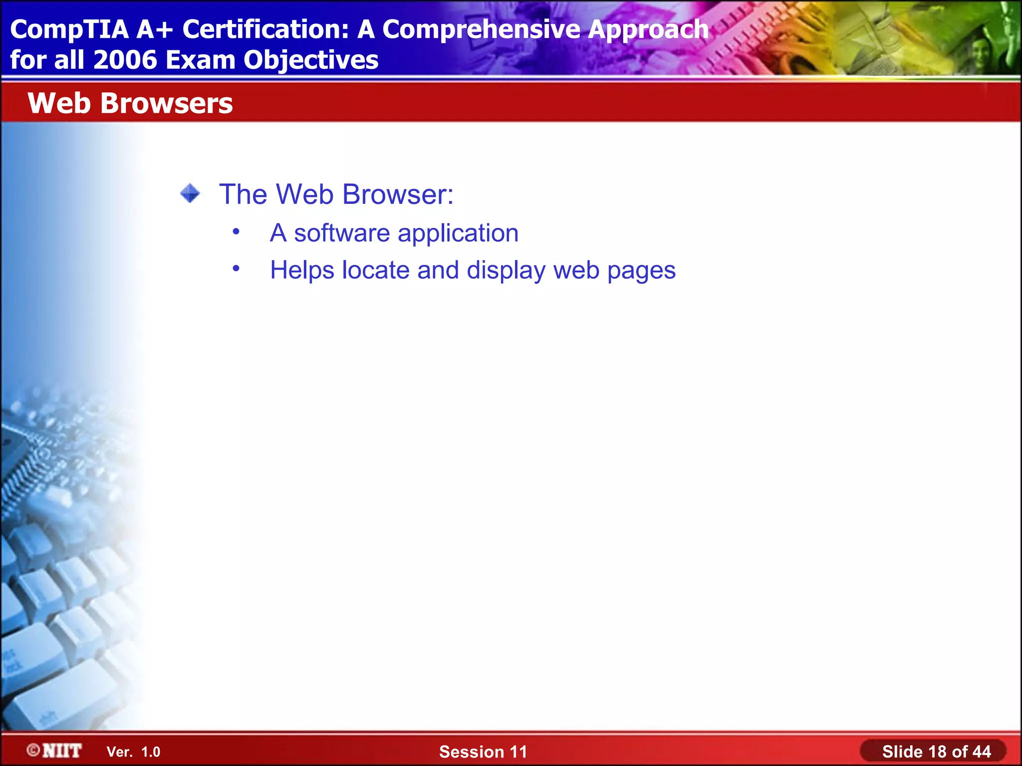 CompTIA A+ Certification: A Comprehensive Approach
 Installing Windows XP Professional Using Attended Installation
for all 2006 Exam Objectives
 Web Browsers


                  The Web Browser:
                  •   A software application
                  •   Helps locate and display web pages




       Ver. 1.0                     Session 11                    Slide 18 of 44
 
