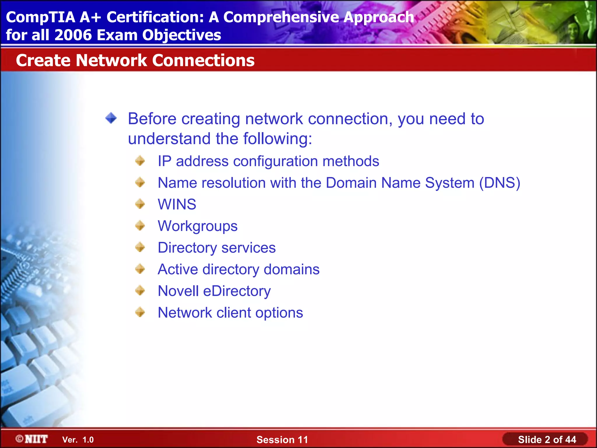 CompTIA A+ Certification: A Comprehensive Approach
 Installing Windows XP Professional Using Attended Installation
for all 2006 Exam Objectives
 Create Network Connections


                  Before creating network connection, you need to
                  understand the following:
                     IP address configuration methods
                     Name resolution with the Domain Name System (DNS)
                     WINS
                     Workgroups
                     Directory services
                     Active directory domains
                     Novell eDirectory
                     Network client options




       Ver. 1.0                   Session 11                         Slide 2 of 44
 