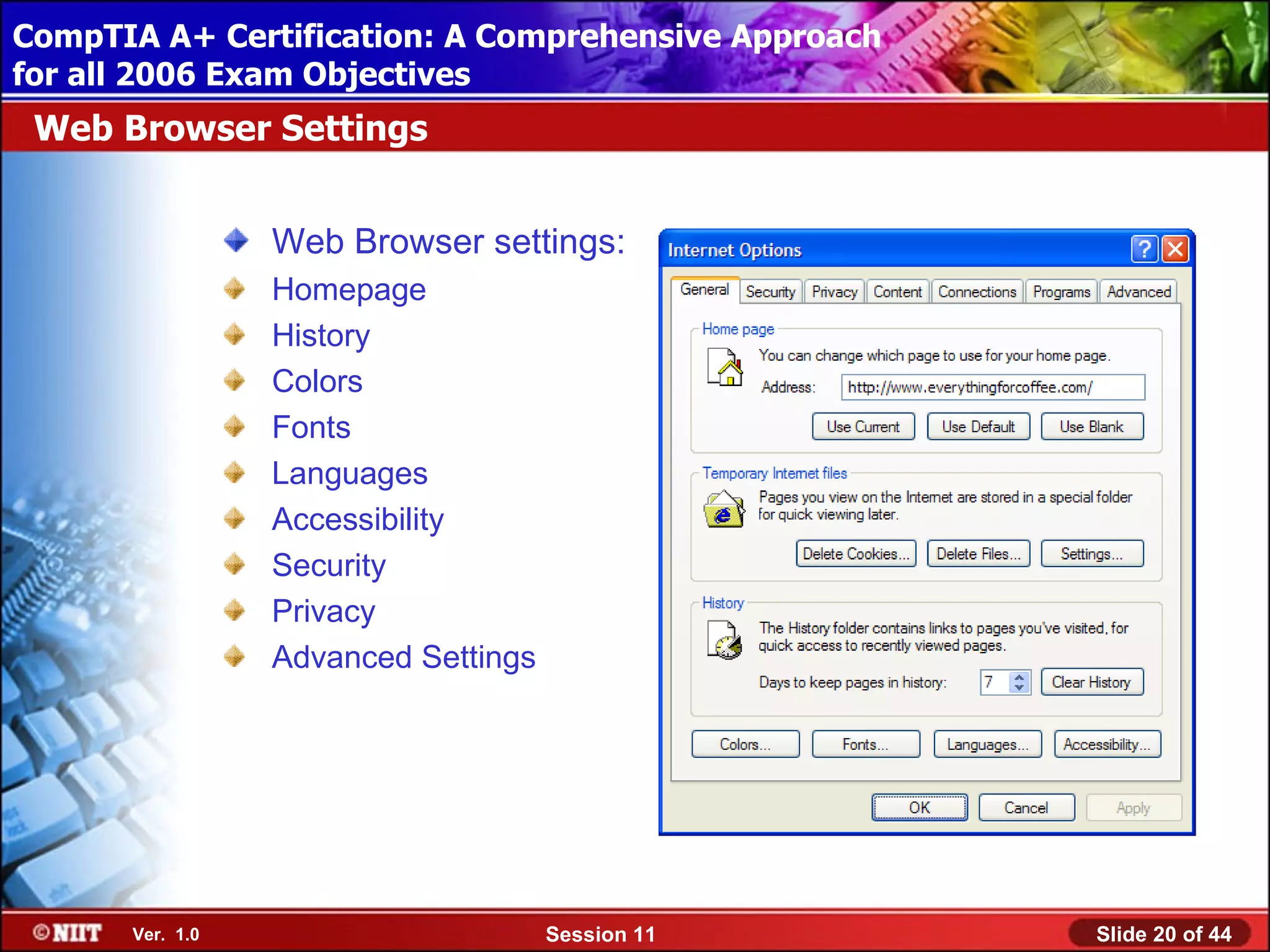 CompTIA A+ Certification: A Comprehensive Approach
 Installing Windows XP Professional Using Attended Installation
for all 2006 Exam Objectives
 Web Browser Settings


                  Web Browser settings:
                  Homepage
                  History
                  Colors
                  Fonts
                  Languages
                  Accessibility
                  Security
                  Privacy
                  Advanced Settings




       Ver. 1.0                       Session 11                  Slide 20 of 44
 