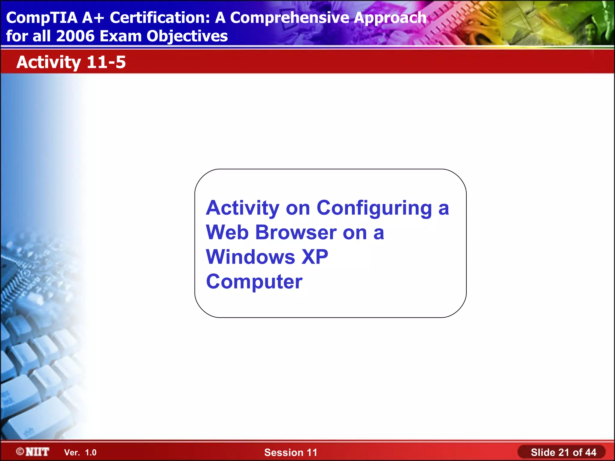 CompTIA A+ Certification: A Comprehensive Approach
 Installing Windows XP Professional Using Attended Installation
for all 2006 Exam Objectives
 Activity 11-5




                         Activity on Configuring a
                         Web Browser on a
                         Windows XP
                         Computer




       Ver. 1.0                 Session 11                        Slide 21 of 44
 