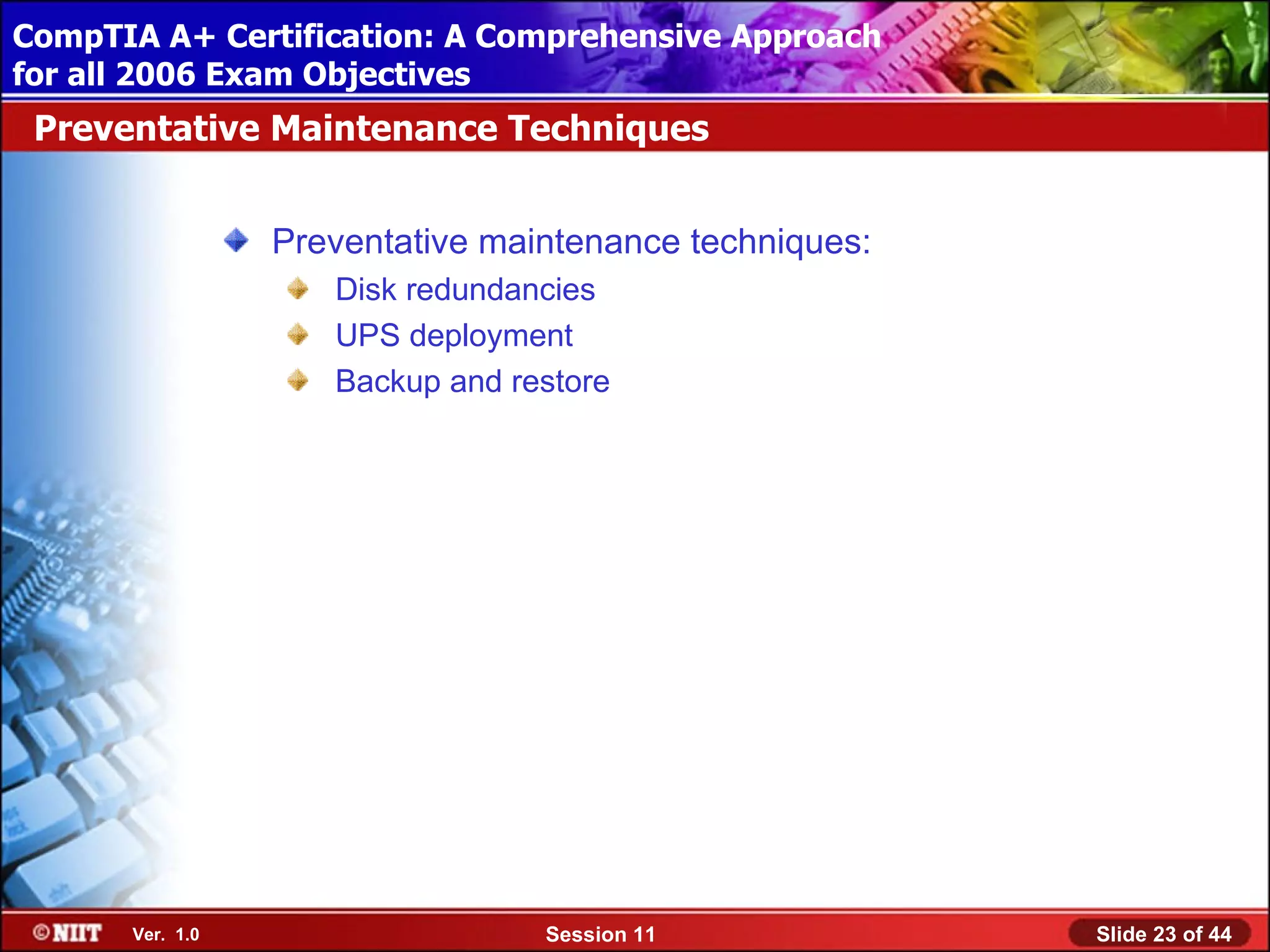 CompTIA A+ Certification: A Comprehensive Approach
 Installing Windows XP Professional Using Attended Installation
for all 2006 Exam Objectives
 Preventative Maintenance Techniques


                  Preventative maintenance techniques:
                     Disk redundancies
                     UPS deployment
                     Backup and restore




       Ver. 1.0                   Session 11                      Slide 23 of 44
 