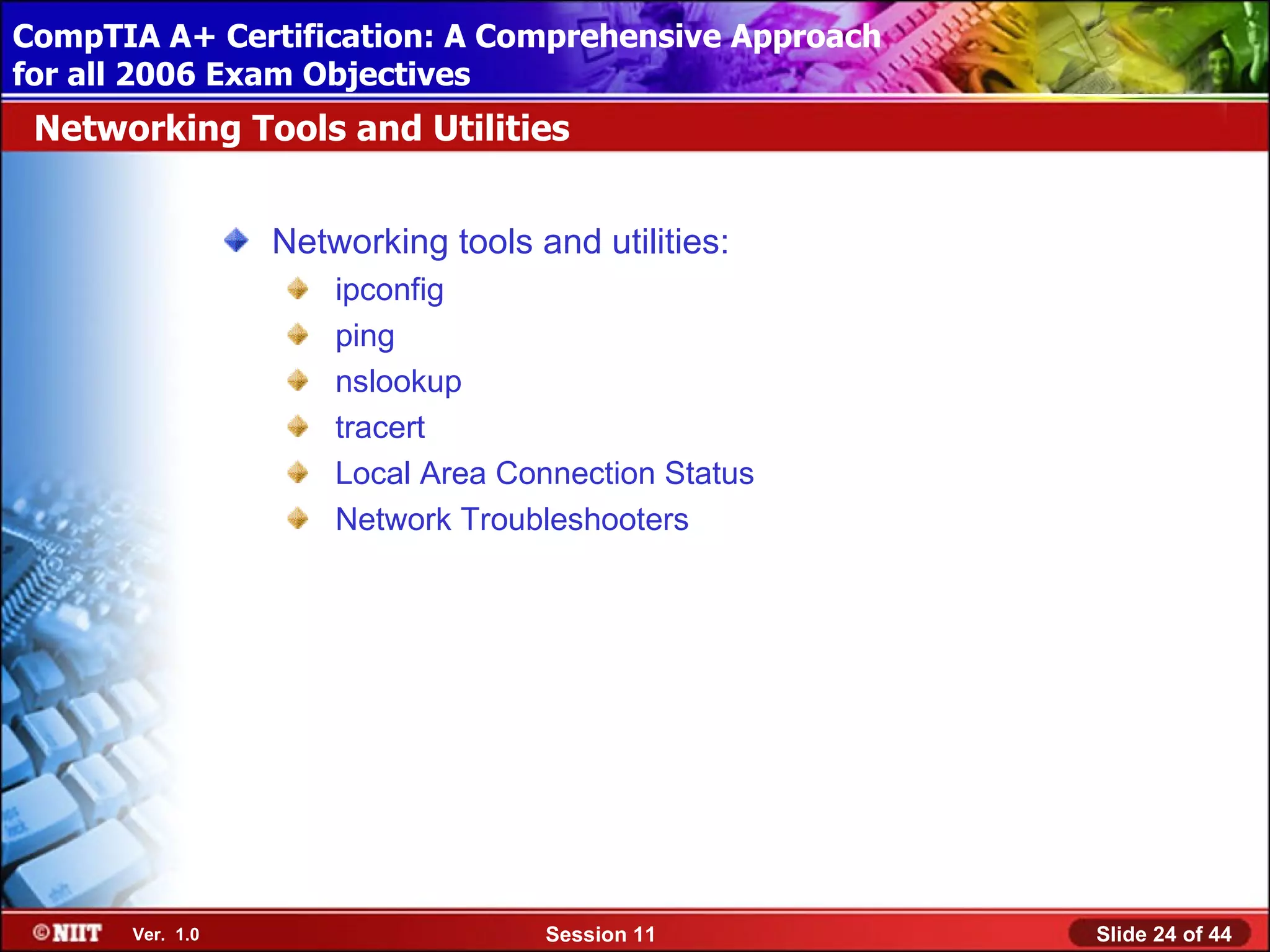 CompTIA A+ Certification: A Comprehensive Approach
 Installing Windows XP Professional Using Attended Installation
for all 2006 Exam Objectives
 Networking Tools and Utilities


                  Networking tools and utilities:
                      ipconfig
                      ping
                      nslookup
                      tracert
                      Local Area Connection Status
                      Network Troubleshooters




       Ver. 1.0                     Session 11                    Slide 24 of 44
 
