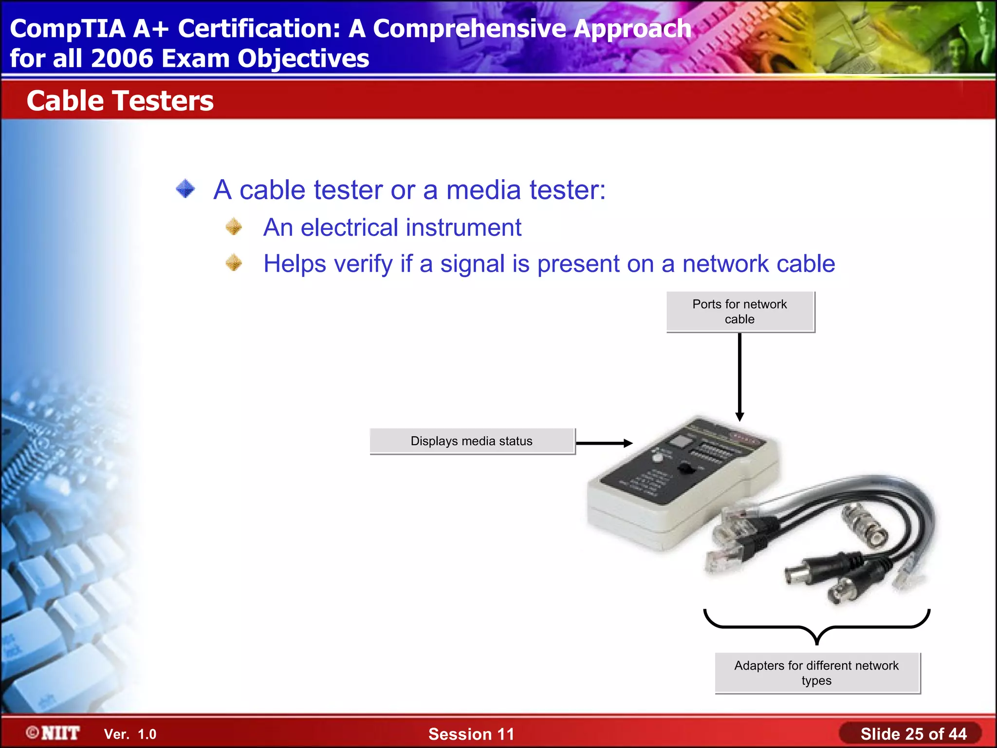 CompTIA A+ Certification: A Comprehensive Approach
 Installing Windows XP Professional Using Attended Installation
for all 2006 Exam Objectives
 Cable Testers


                  A cable tester or a media tester:
                      An electrical instrument
                      Helps verify if a signal is present on a network cable
                                                              Ports for network
                                                                    cable




                                   Displays media status




                                                                     Adapters for different network
                                                                                 types



       Ver. 1.0                       Session 11                                           Slide 25 of 44
 