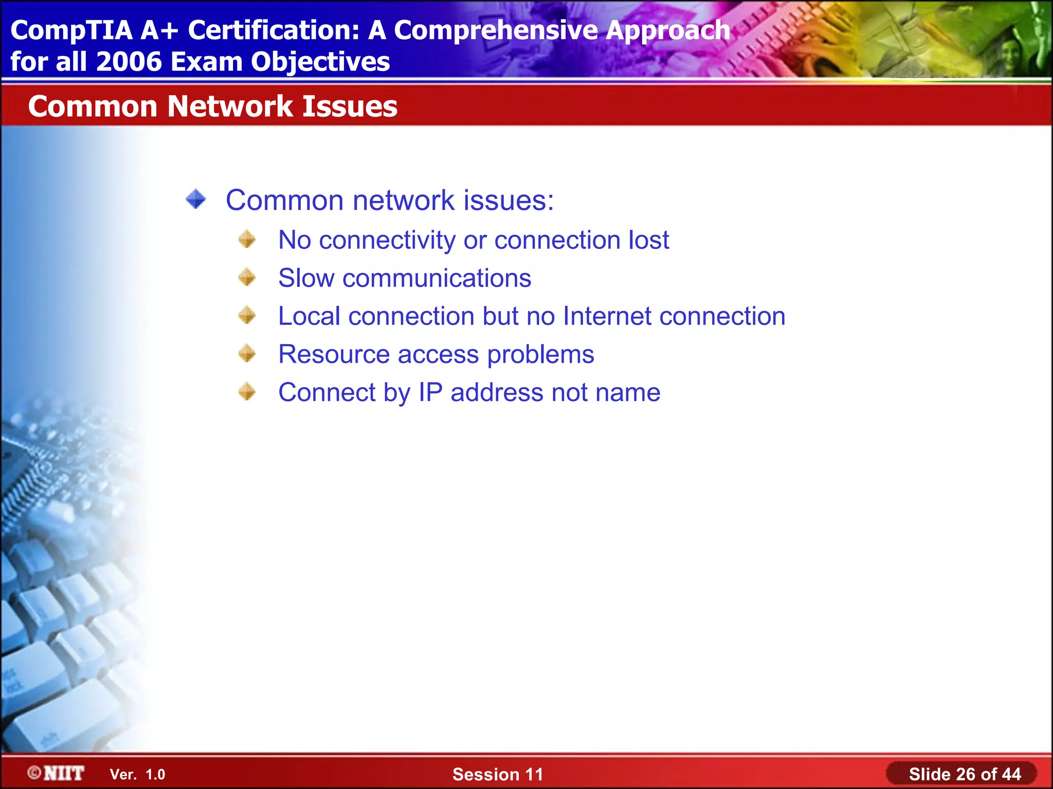 CompTIA A+ Certification: A Comprehensive Approach
 Installing Windows XP Professional Using Attended Installation
for all 2006 Exam Objectives
 Common Network Issues


                  Common network issues:
                     No connectivity or connection lost
                     Slow communications
                     Local connection but no Internet connection
                     Resource access problems
                     Connect by IP address not name




       Ver. 1.0                    Session 11                      Slide 26 of 44
 