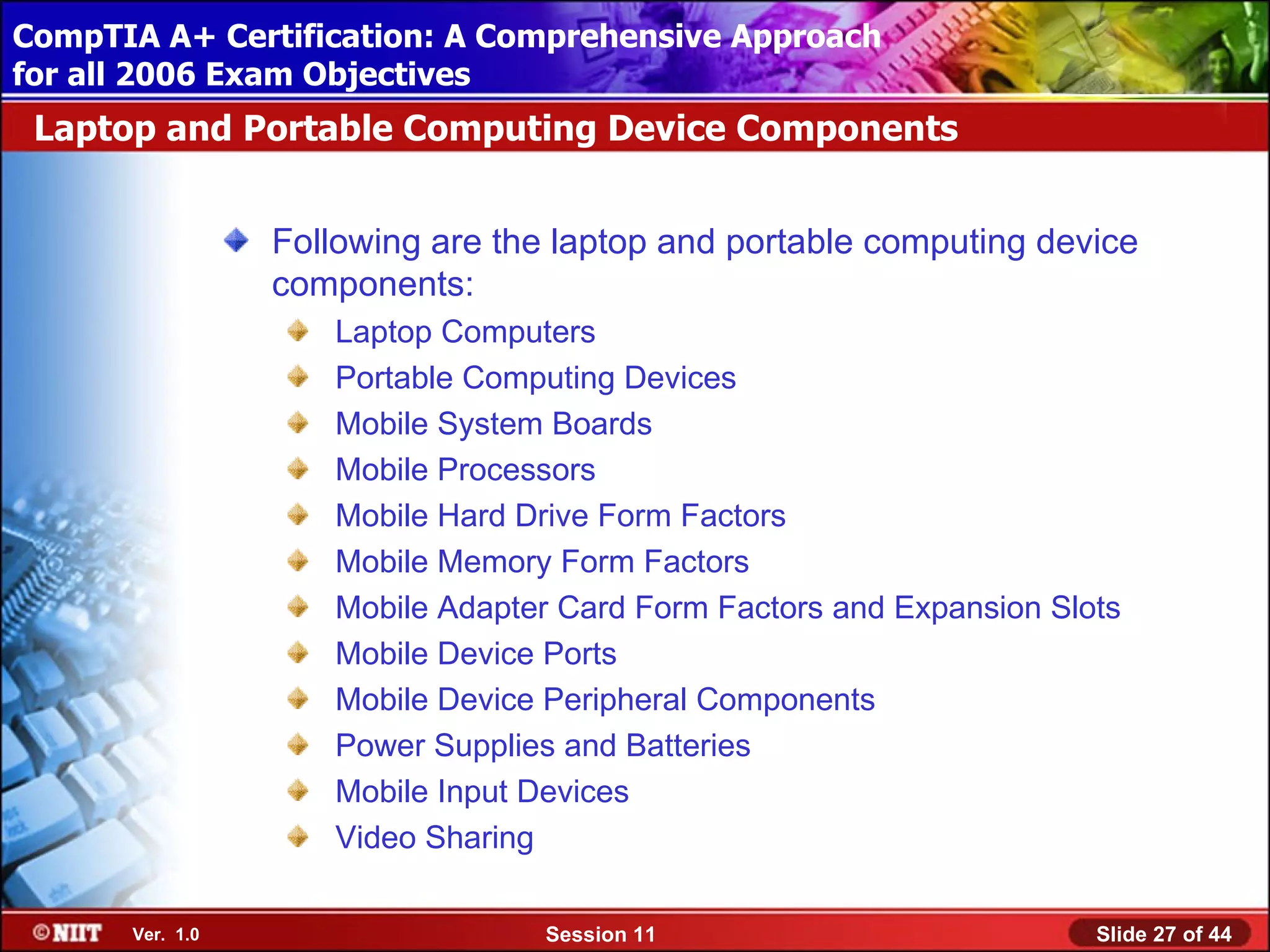 CompTIA A+ Certification: A Comprehensive Approach
 Installing Windows XP Professional Using Attended Installation
for all 2006 Exam Objectives
 Laptop and Portable Computing Device Components


                  Following are the laptop and portable computing device
                  components:
                     Laptop Computers
                     Portable Computing Devices
                     Mobile System Boards
                     Mobile Processors
                     Mobile Hard Drive Form Factors
                     Mobile Memory Form Factors
                     Mobile Adapter Card Form Factors and Expansion Slots
                     Mobile Device Ports
                     Mobile Device Peripheral Components
                     Power Supplies and Batteries
                     Mobile Input Devices
                     Video Sharing

       Ver. 1.0                    Session 11                          Slide 27 of 44
 