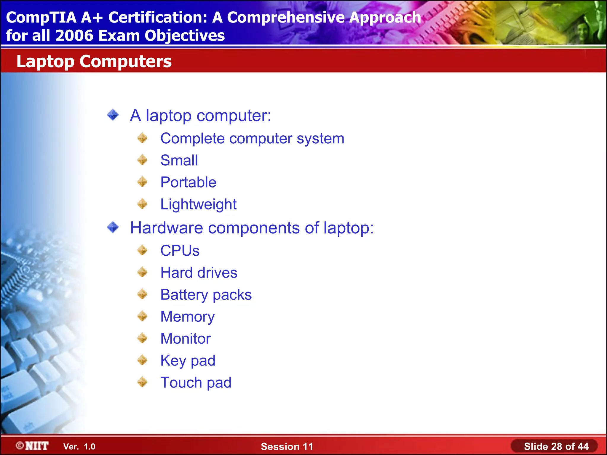 CompTIA A+ Certification: A Comprehensive Approach
 Installing Windows XP Professional Using Attended Installation
for all 2006 Exam Objectives
 Laptop Computers


                  A laptop computer:
                     Complete computer system
                     Small
                     Portable
                     Lightweight
                  Hardware components of laptop:
                     CPUs
                     Hard drives
                     Battery packs
                     Memory
                     Monitor
                     Key pad
                     Touch pad



       Ver. 1.0                      Session 11                   Slide 28 of 44
 