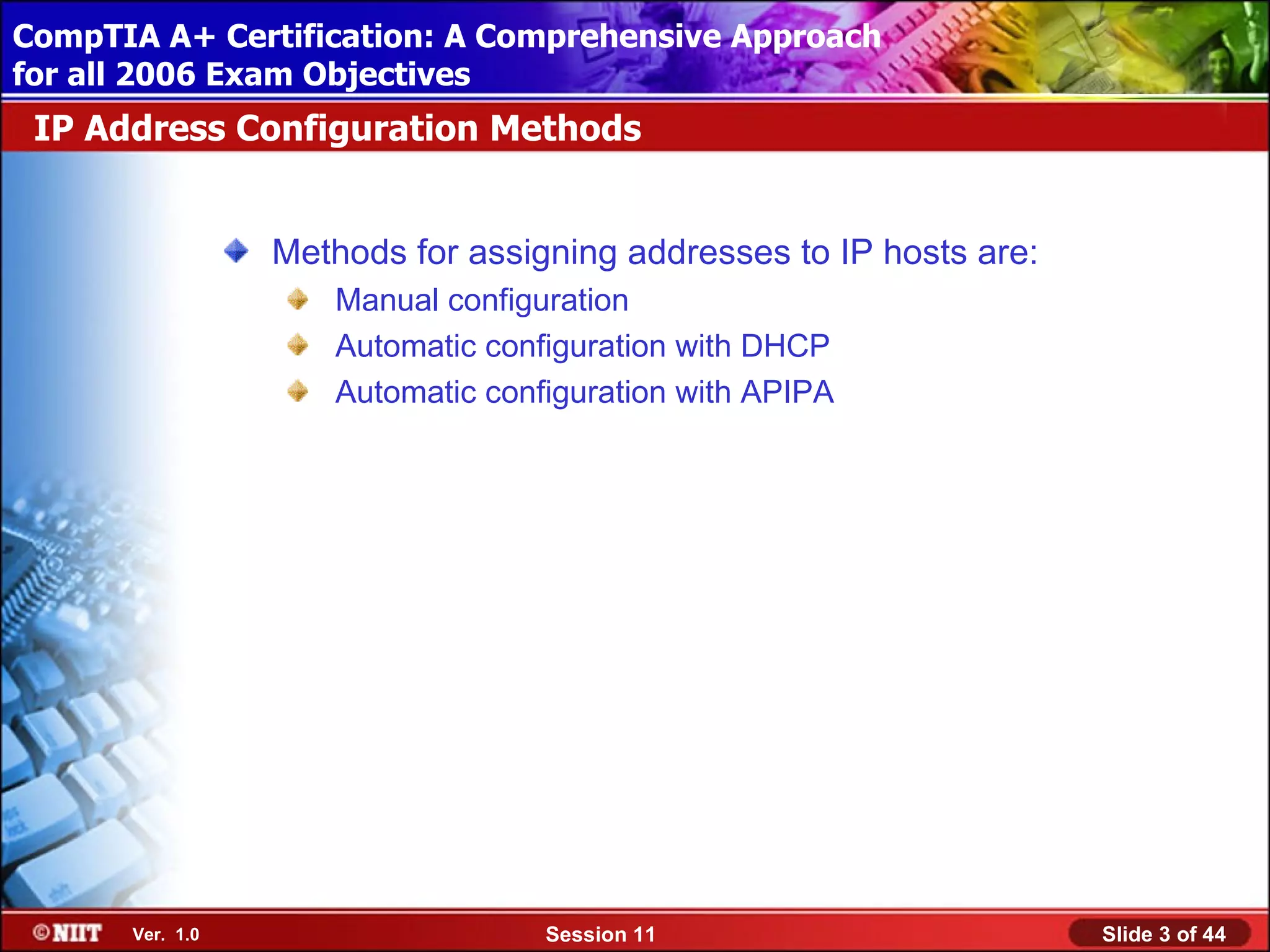 CompTIA A+ Certification: A Comprehensive Approach
 Installing Windows XP Professional Using Attended Installation
for all 2006 Exam Objectives
 IP Address Configuration Methods


                  Methods for assigning addresses to IP hosts are:
                     Manual configuration
                     Automatic configuration with DHCP
                     Automatic configuration with APIPA




       Ver. 1.0                    Session 11                        Slide 3 of 44
 