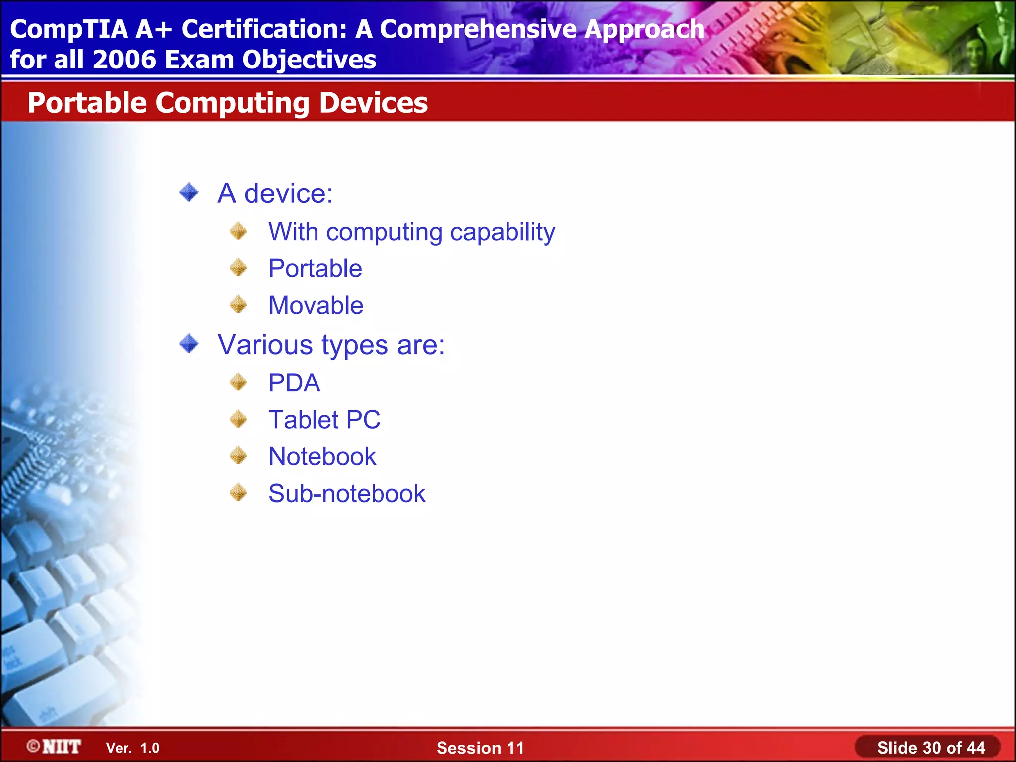 CompTIA A+ Certification: A Comprehensive Approach
 Installing Windows XP Professional Using Attended Installation
for all 2006 Exam Objectives
 Portable Computing Devices


                  A device:
                      With computing capability
                      Portable
                      Movable
                  Various types are:
                      PDA
                      Tablet PC
                      Notebook
                      Sub-notebook




       Ver. 1.0                      Session 11                   Slide 30 of 44
 