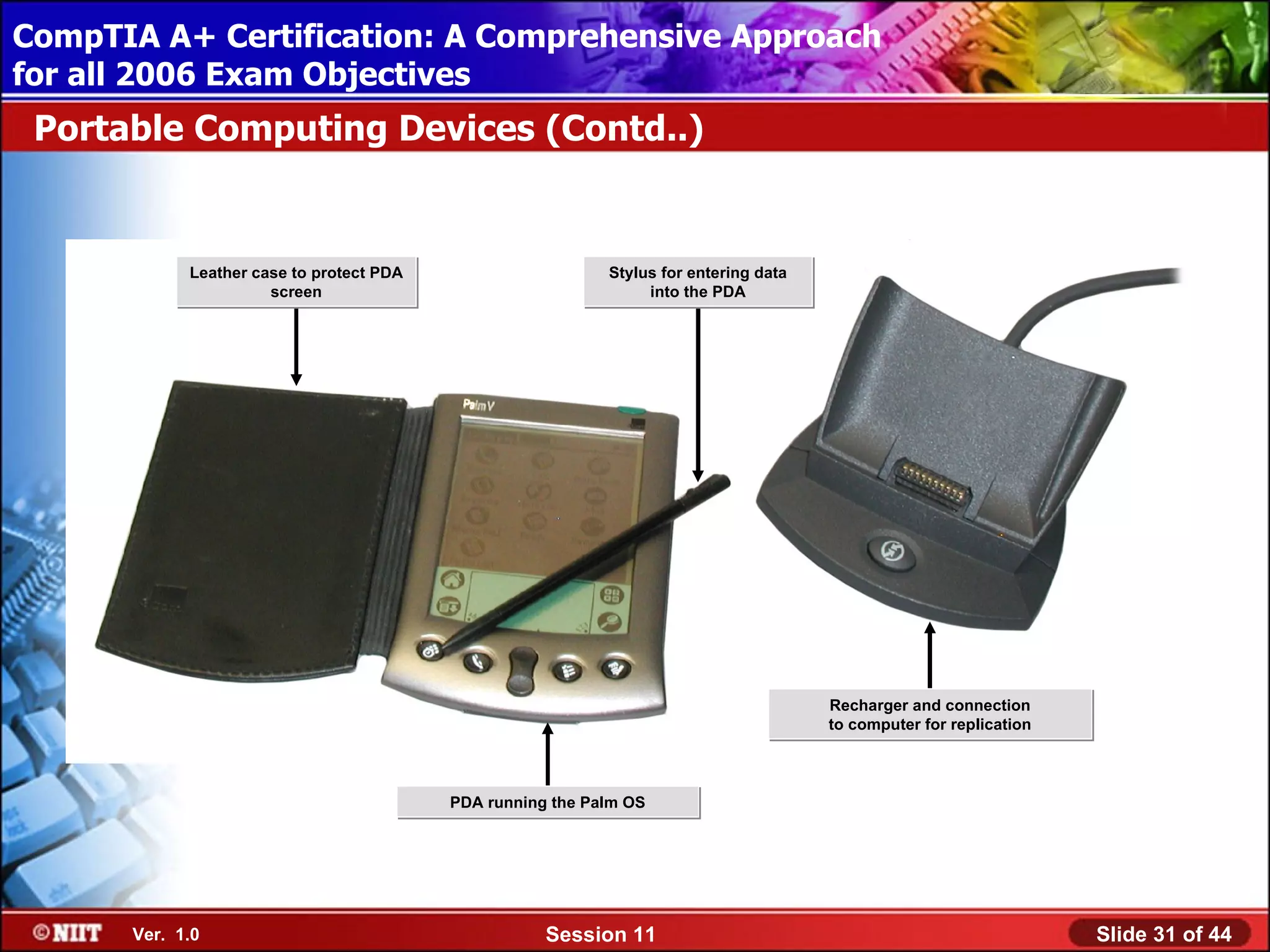 CompTIA A+ Certification: A Comprehensive Approach
 Installing Windows XP Professional Using Attended Installation
for all 2006 Exam Objectives
 Portable Computing Devices (Contd..)


             Leather case to protect PDA                     Stylus for entering data
                       screen                                     into the PDA




                                                                                        Recharger and connection
                                                                                        to computer for replication



                                           PDA running the Palm OS




       Ver. 1.0                                       Session 11                                                      Slide 31 of 44
 