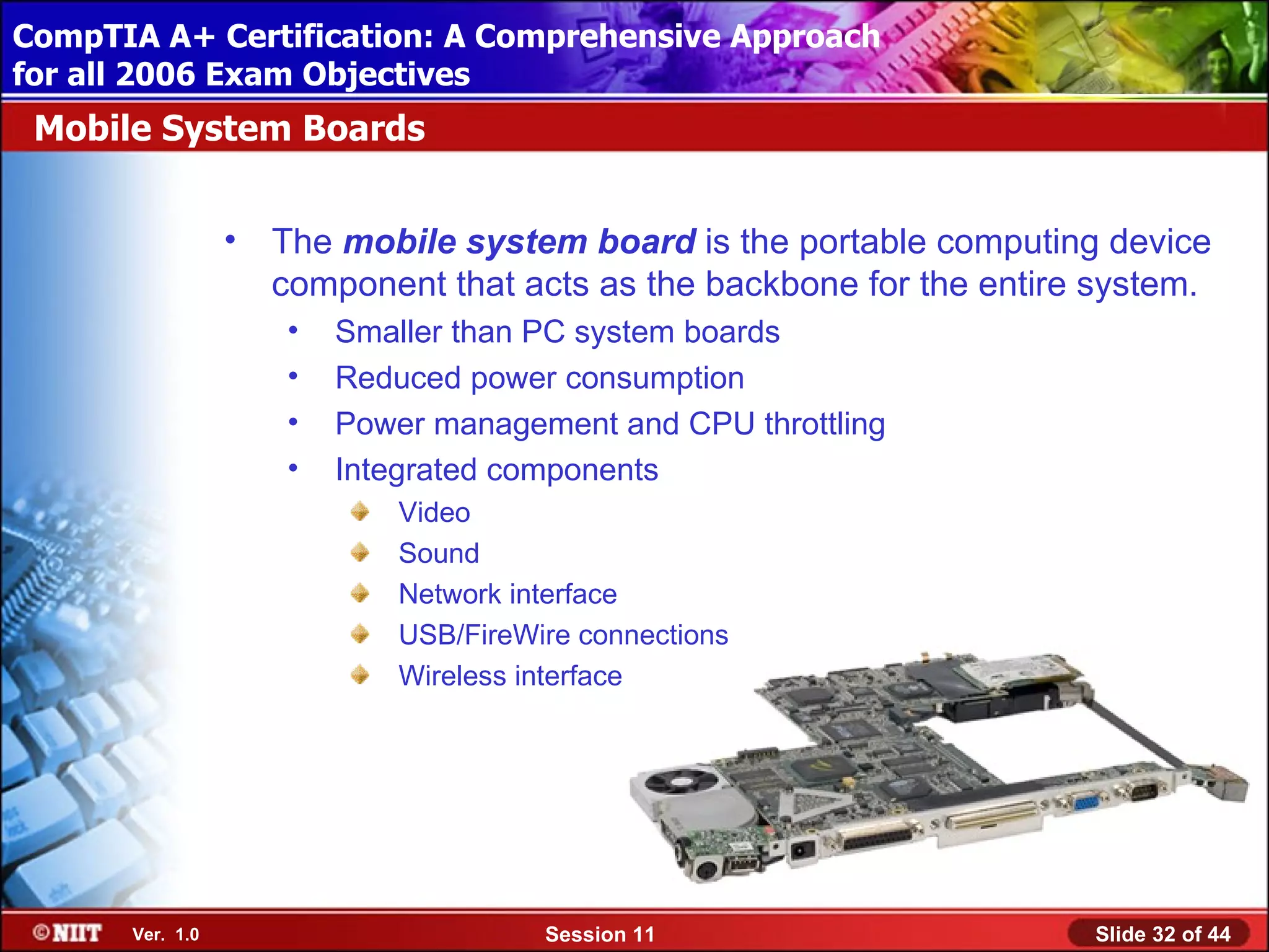 CompTIA A+ Certification: A Comprehensive Approach
 Installing Windows XP Professional Using Attended Installation
for all 2006 Exam Objectives
 Mobile System Boards


                  •   The mobile system board is the portable computing device
                      component that acts as the backbone for the entire system.
                      •   Smaller than PC system boards
                      •   Reduced power consumption
                      •   Power management and CPU throttling
                      •   Integrated components
                              Video
                              Sound
                              Network interface
                              USB/FireWire connections
                              Wireless interface




       Ver. 1.0                         Session 11                      Slide 32 of 44
 