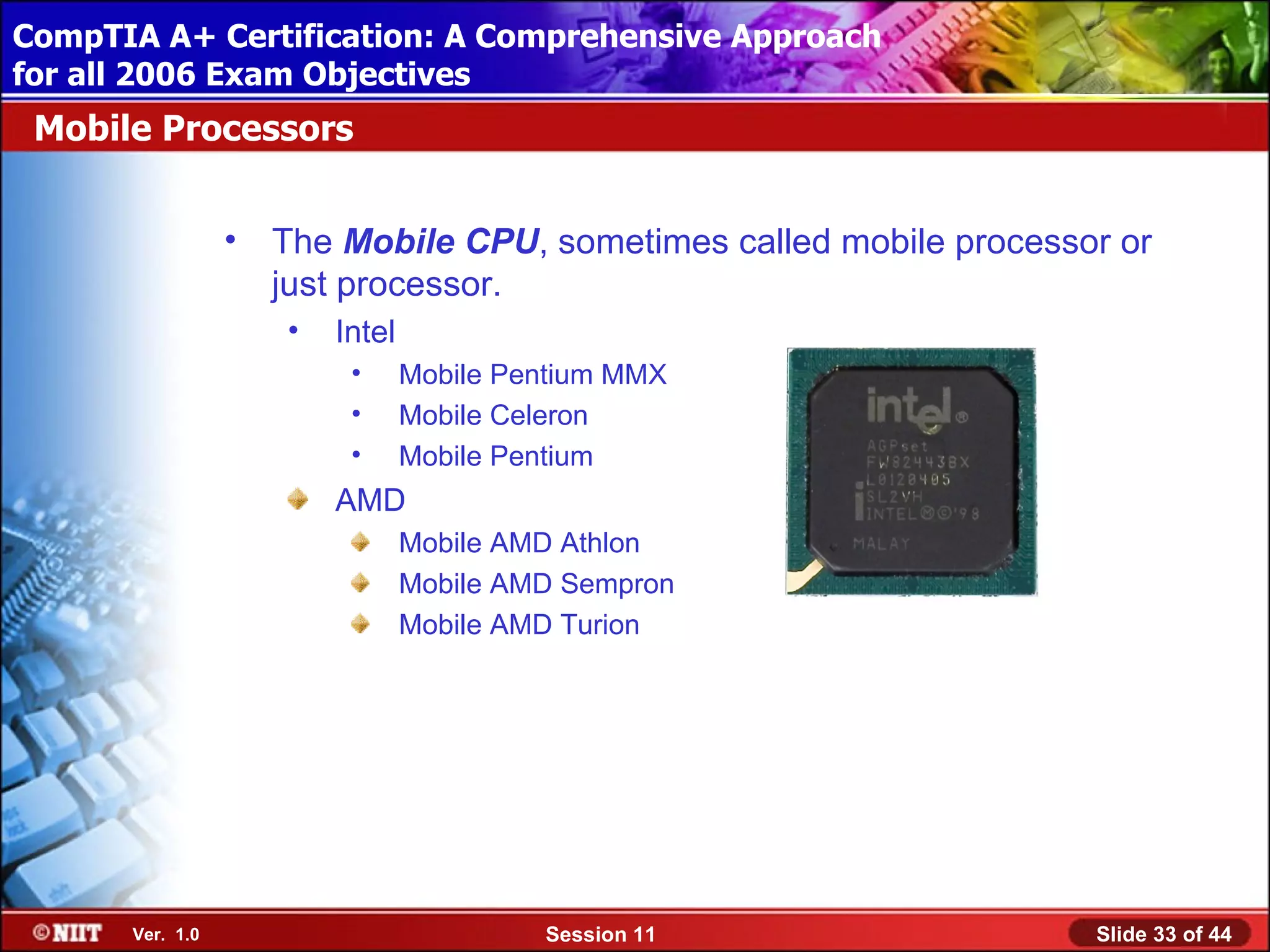 CompTIA A+ Certification: A Comprehensive Approach
 Installing Windows XP Professional Using Attended Installation
for all 2006 Exam Objectives
 Mobile Processors


                  •   The Mobile CPU, sometimes called mobile processor or
                      just processor.
                      •   Intel
                           •      Mobile Pentium MMX
                           •      Mobile Celeron
                           •      Mobile Pentium
                          AMD
                                  Mobile AMD Athlon
                                  Mobile AMD Sempron
                                  Mobile AMD Turion




       Ver. 1.0                            Session 11                 Slide 33 of 44
 