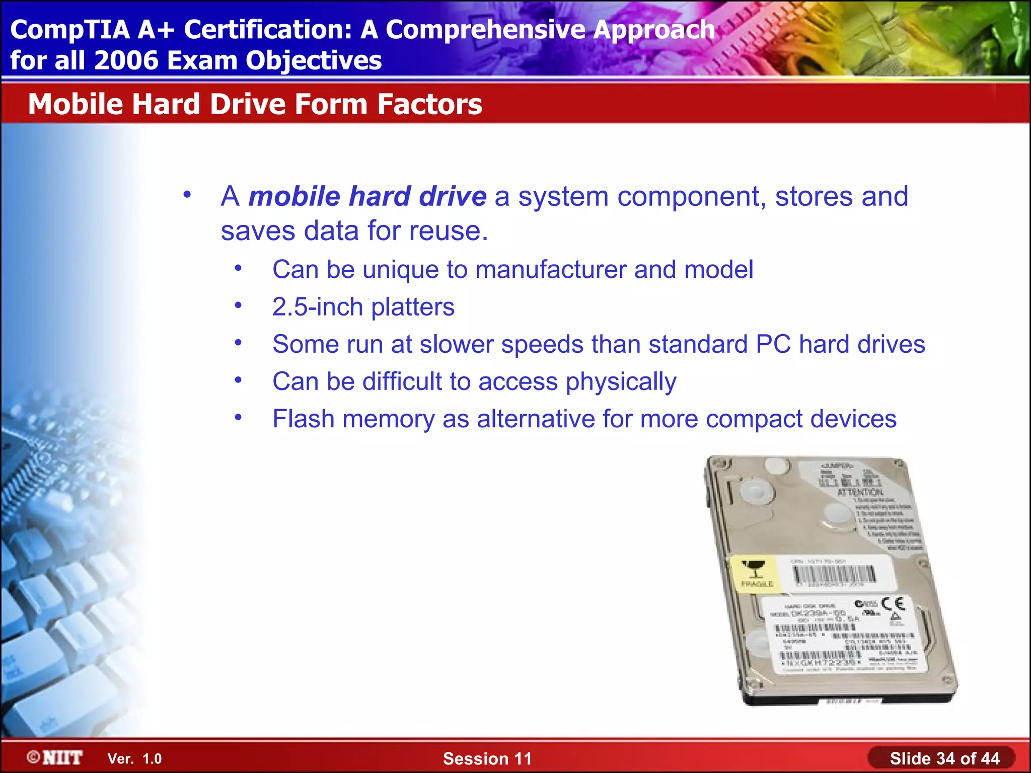 CompTIA A+ Certification: A Comprehensive Approach
 Installing Windows XP Professional Using Attended Installation
for all 2006 Exam Objectives
 Mobile Hard Drive Form Factors


                  •   A mobile hard drive a system component, stores and
                      saves data for reuse.
                      •   Can be unique to manufacturer and model
                      •   2.5-inch platters
                      •   Some run at slower speeds than standard PC hard drives
                      •   Can be difficult to access physically
                      •   Flash memory as alternative for more compact devices




       Ver. 1.0                         Session 11                           Slide 34 of 44
 