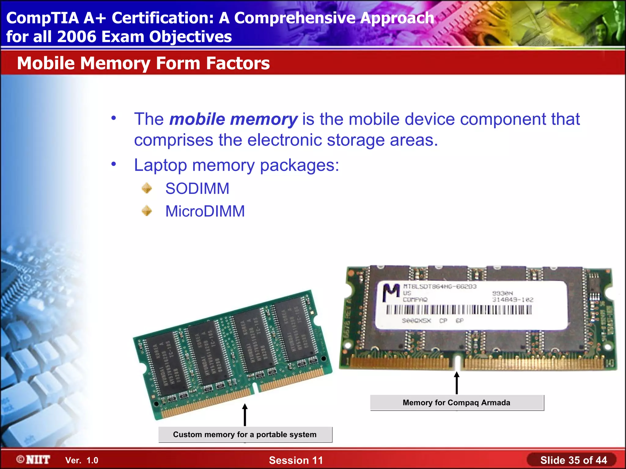 CompTIA A+ Certification: A Comprehensive Approach
 Installing Windows XP Professional Using Attended Installation
for all 2006 Exam Objectives
 Mobile Memory Form Factors


                  •   The mobile memory is the mobile device component that
                      comprises the electronic storage areas.
                  •   Laptop memory packages:
                         SODIMM
                         MicroDIMM




                                                                Memory for Compaq Armada



                          Custom memory for a portable system


       Ver. 1.0                                  Session 11                                Slide 35 of 44
 
