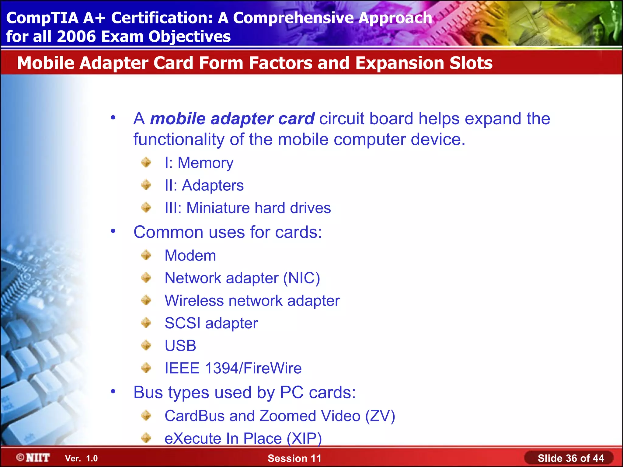 CompTIA A+ Certification: A Comprehensive Approach
 Installing Windows XP Professional Using Attended Installation
for all 2006 Exam Objectives
 Mobile Adapter Card Form Factors and Expansion Slots


                  •   A mobile adapter card circuit board helps expand the
                      functionality of the mobile computer device.
                         I: Memory
                         II: Adapters
                         III: Miniature hard drives
                  •   Common uses for cards:
                         Modem
                         Network adapter (NIC)
                         Wireless network adapter
                         SCSI adapter
                         USB
                         IEEE 1394/FireWire
                  •   Bus types used by PC cards:
                         CardBus and Zoomed Video (ZV)
                         eXecute In Place (XIP)
       Ver. 1.0                          Session 11                     Slide 36 of 44
 