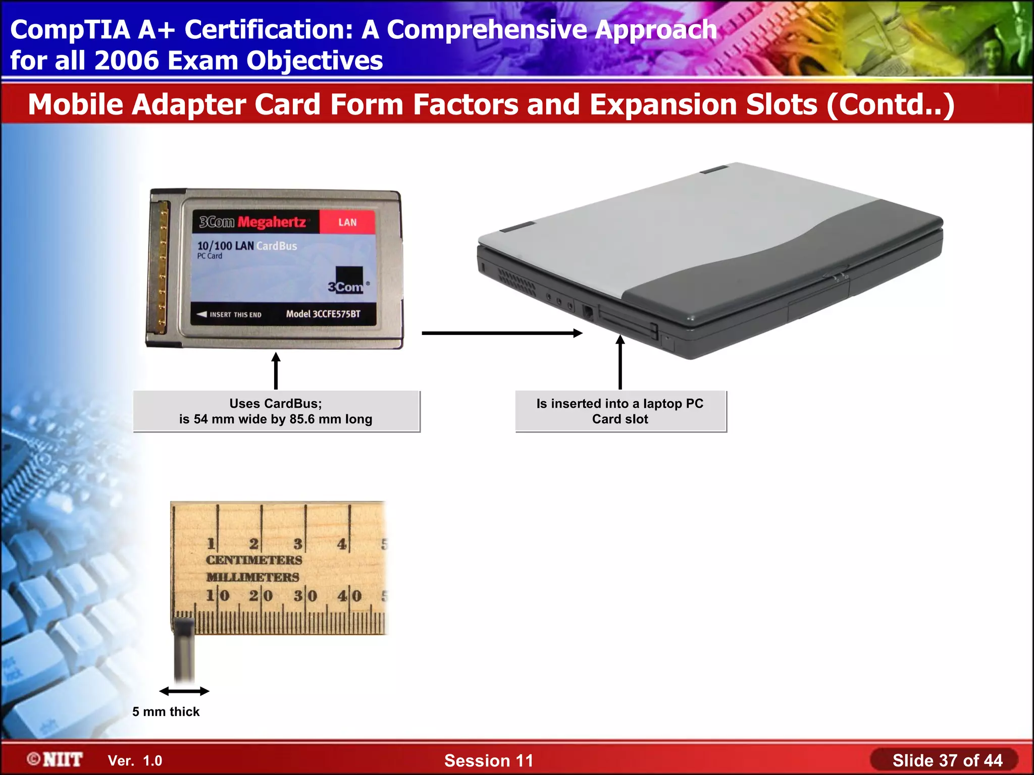 CompTIA A+ Certification: A Comprehensive Approach
 Installing Windows XP Professional Using Attended Installation
for all 2006 Exam Objectives
 Mobile Adapter Card Form Factors and Expansion Slots (Contd..)




                          Uses CardBus;                        Is inserted into a laptop PC
                  is 54 mm wide by 85.6 mm long                          Card slot




          5 mm thick


       Ver. 1.0                                   Session 11                                  Slide 37 of 44
 