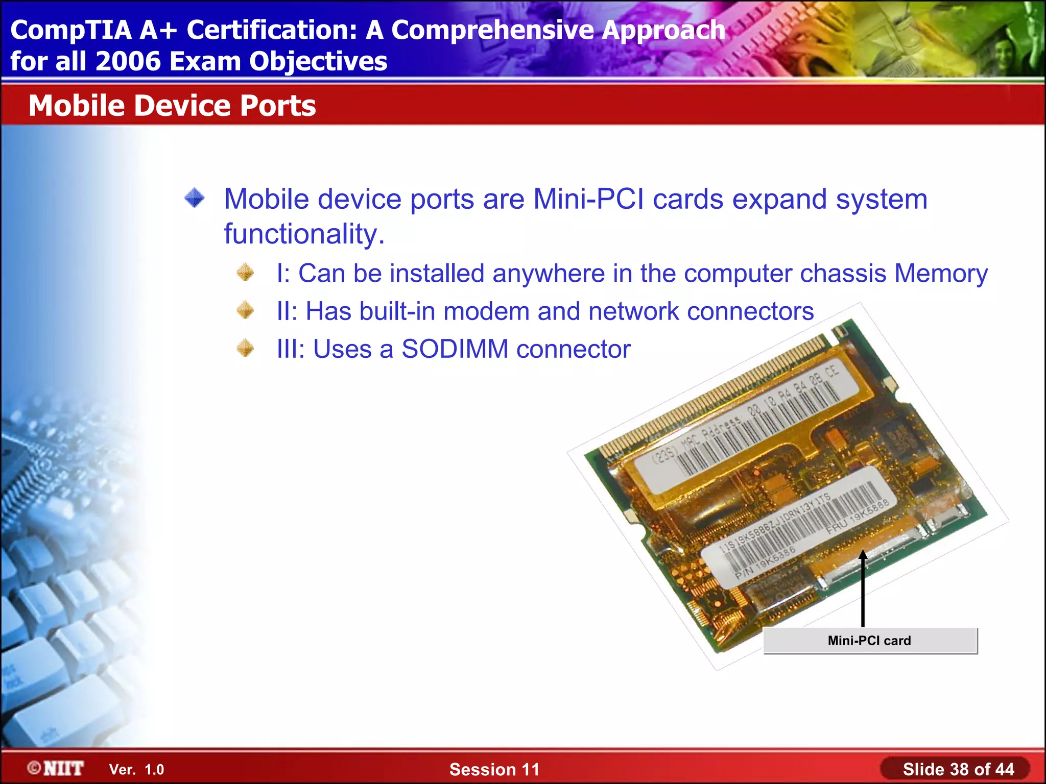 CompTIA A+ Certification: A Comprehensive Approach
 Installing Windows XP Professional Using Attended Installation
for all 2006 Exam Objectives
 Mobile Device Ports


                  Mobile device ports are Mini-PCI cards expand system
                  functionality.
                     I: Can be installed anywhere in the computer chassis Memory
                     II: Has built-in modem and network connectors
                     III: Uses a SODIMM connector




                                                                  Mini-PCI card




       Ver. 1.0                    Session 11                                Slide 38 of 44
 