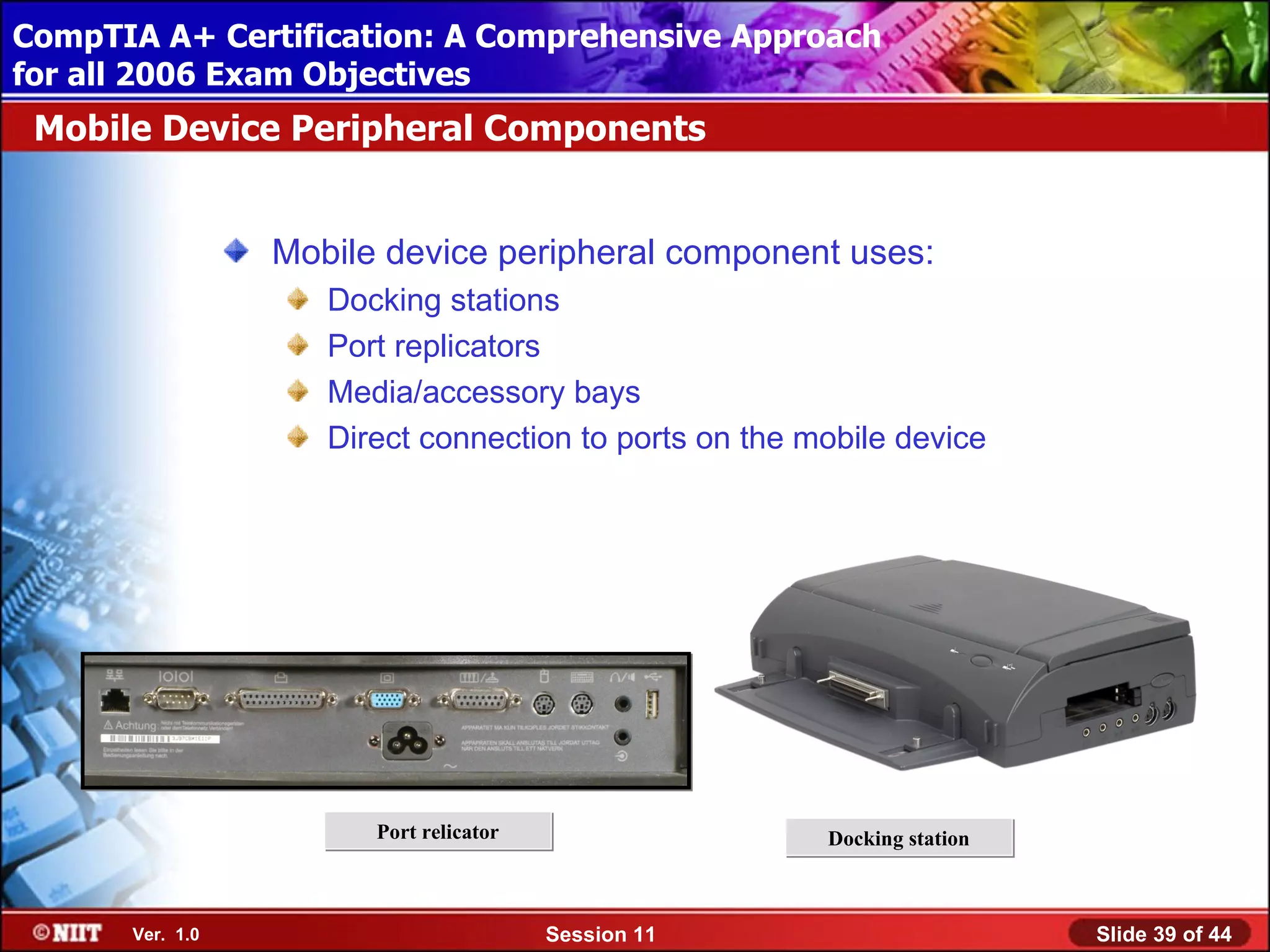 CompTIA A+ Certification: A Comprehensive Approach
 Installing Windows XP Professional Using Attended Installation
for all 2006 Exam Objectives
 Mobile Device Peripheral Components


                  Mobile device peripheral component uses:
                     Docking stations
                     Port replicators
                     Media/accessory bays
                     Direct connection to ports on the mobile device




                        Port relicator                  Docking station



       Ver. 1.0                          Session 11                       Slide 39 of 44
 
