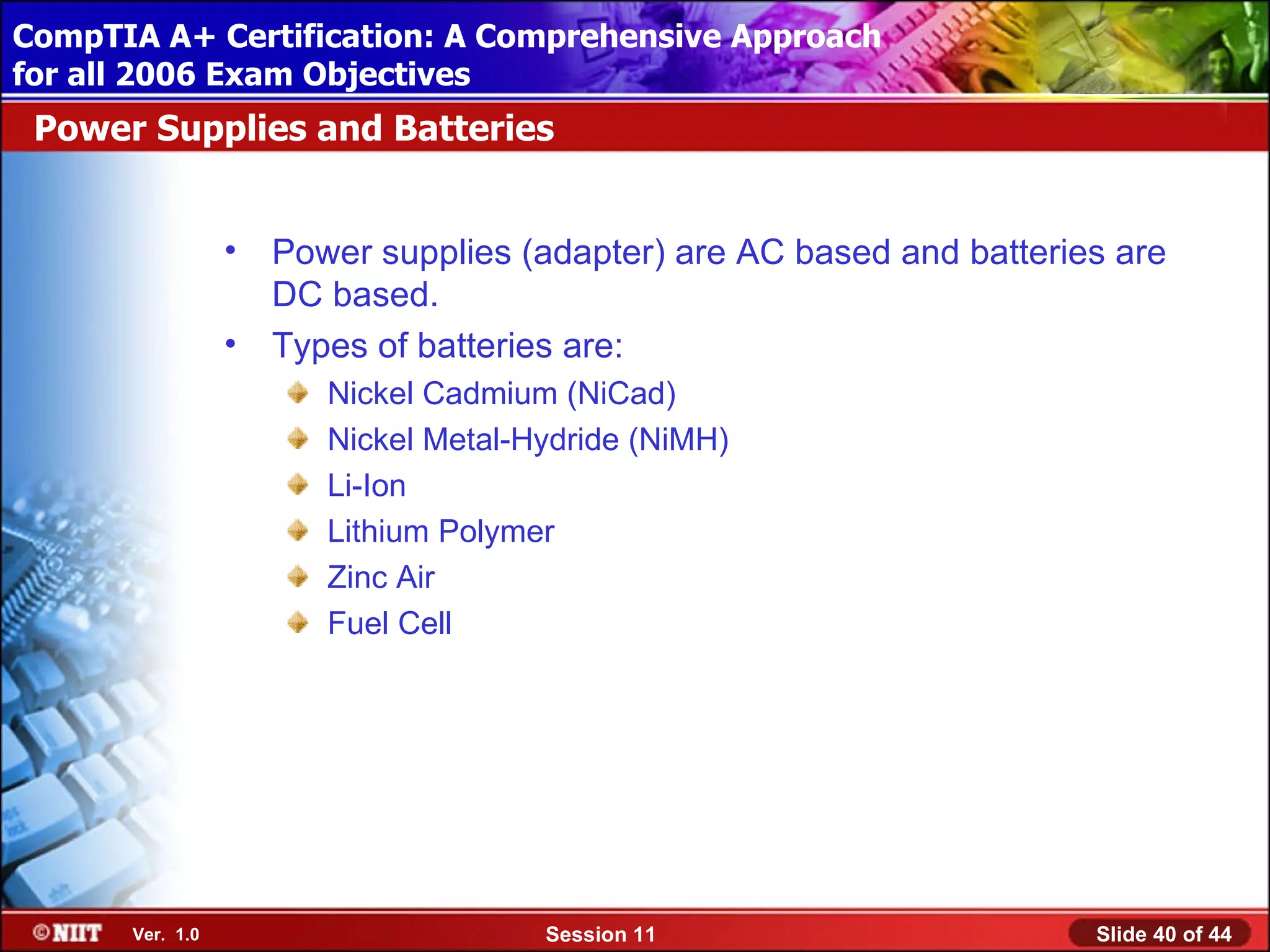 CompTIA A+ Certification: A Comprehensive Approach
 Installing Windows XP Professional Using Attended Installation
for all 2006 Exam Objectives
 Power Supplies and Batteries


                  •   Power supplies (adapter) are AC based and batteries are
                      DC based.
                  •   Types of batteries are:
                         Nickel Cadmium (NiCad)
                         Nickel Metal-Hydride (NiMH)
                         Li-Ion
                         Lithium Polymer
                         Zinc Air
                         Fuel Cell




       Ver. 1.0                        Session 11                       Slide 40 of 44
 