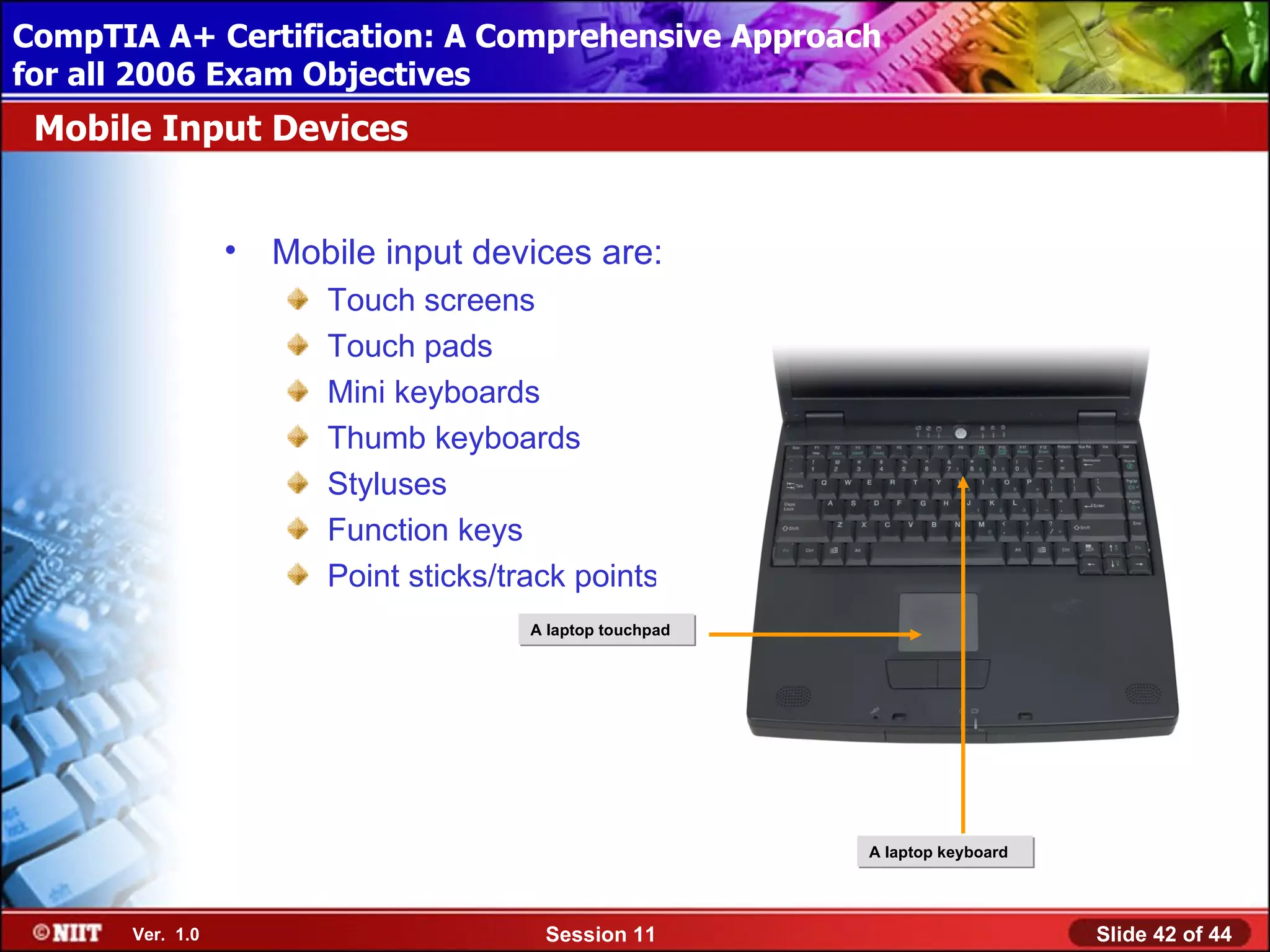 CompTIA A+ Certification: A Comprehensive Approach
 Installing Windows XP Professional Using Attended Installation
for all 2006 Exam Objectives
 Mobile Input Devices


                  •   Mobile input devices are:
                         Touch screens
                         Touch pads
                         Mini keyboards
                         Thumb keyboards
                         Styluses
                         Function keys
                         Point sticks/track points
                                        A laptop touchpad




                                                            A laptop keyboard




       Ver. 1.0                          Session 11                             Slide 42 of 44
 