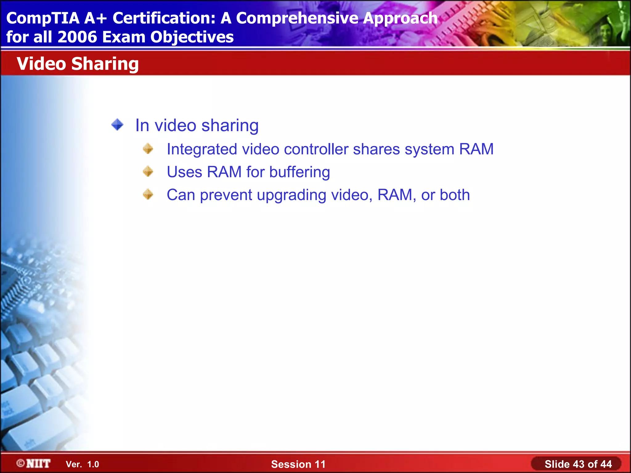 CompTIA A+ Certification: A Comprehensive Approach
 Installing Windows XP Professional Using Attended Installation
for all 2006 Exam Objectives
 Video Sharing


                  In video sharing
                      Integrated video controller shares system RAM
                      Uses RAM for buffering
                      Can prevent upgrading video, RAM, or both




       Ver. 1.0                      Session 11                       Slide 43 of 44
 