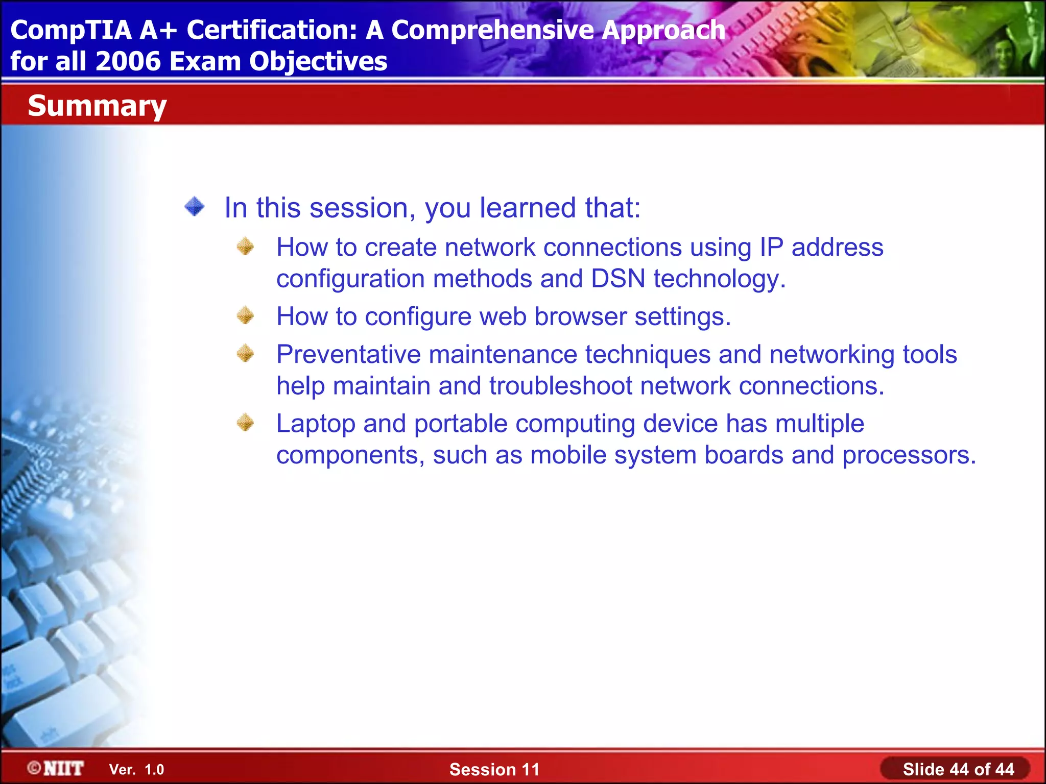 CompTIA A+ Certification: A Comprehensive Approach
 Installing Windows XP Professional Using Attended Installation
for all 2006 Exam Objectives
 Summary


                  In this session, you learned that:
                      How to create network connections using IP address
                      configuration methods and DSN technology.
                      How to configure web browser settings.
                      Preventative maintenance techniques and networking tools
                      help maintain and troubleshoot network connections.
                      Laptop and portable computing device has multiple
                      components, such as mobile system boards and processors.




       Ver. 1.0                     Session 11                          Slide 44 of 44
 