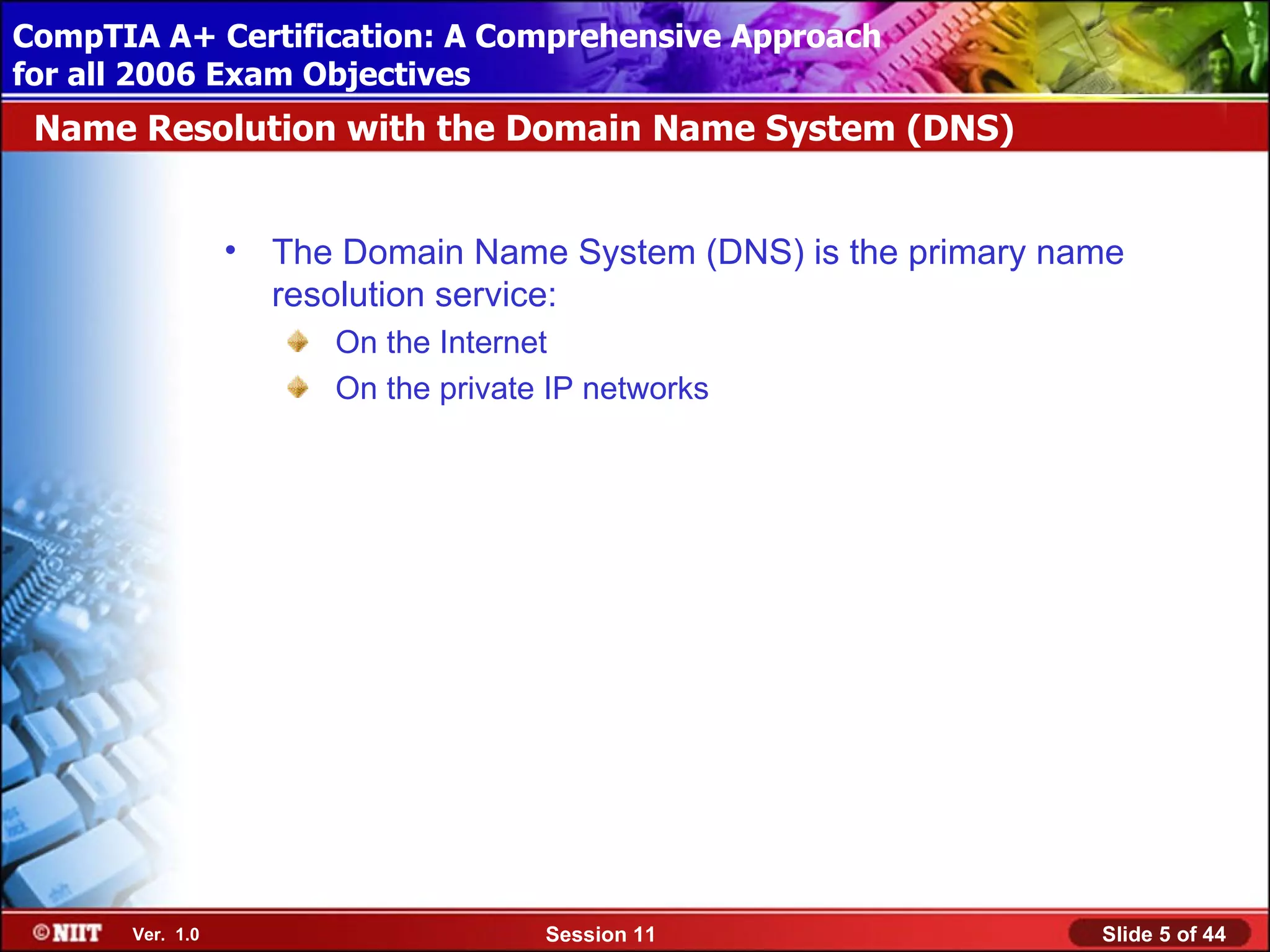 CompTIA A+ Certification: A Comprehensive Approach
 Installing Windows XP Professional Using Attended Installation
for all 2006 Exam Objectives
 Name Resolution with the Domain Name System (DNS)


                  •   The Domain Name System (DNS) is the primary name
                      resolution service:
                         On the Internet
                         On the private IP networks




       Ver. 1.0                        Session 11                   Slide 5 of 44
 
