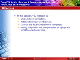 CompTIA A+ Certification: A Comprehensive Approach
 Installing Windows XP Professional Using Attended Installation
for all 2006 Exam Objectives
 Objectives


                  In this session, you will learn to:
                     Create network connections.
                     Install and configure web browsers.
                     Maintain and troubleshoot network connections.
                     Identify components that are specialized for laptops and
                     portable computing devices.




       Ver. 1.0                      Session 11                             Slide 1 of 44
 