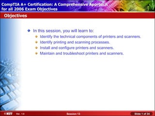 CompTIA A+ Certification: A Comprehensive Approach
 Installing Windows XP Professional Using Attended Installation
for all 2006 Exam Objectives
 Objectives


                  In this session, you will learn to:
                     Identify the technical components of printers and scanners.
                     Identify printing and scanning processes.
                     Install and configure printers and scanners.
                     Maintain and troubleshoot printers and scanners.




       Ver. 1.0                      Session 13                             Slide 1 of 34
 