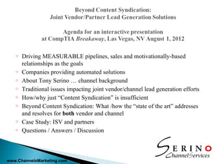 o   Driving MEASURABLE pipelines, sales and motivationally-based
       relationships as the goals
   o   Companies providing automated solutions
   o   About Tony Serino … channel background
   o   Traditional issues impacting joint vendor/channel lead generation efforts
   o   How/why just “Content Syndication” is insufficient
   o   Beyond Content Syndication: What /how the “state of the art” addresses
       and resolves for both vendor and channel
   o   Case Study: ISV and partners
   o   Questions / Answers / Discussion



www.ChannelsMarketing.com
 