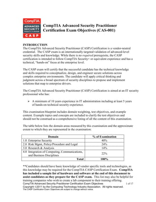 CompTIA Advanced Security Practitioner Certification Exam Objectives 1 of 17
Copyright 2011 by the Computing Technology Industry Association. All rights reserved.
The CASP Certification Exam Objectives are subject to change without notice.
CompTIA Advanced Security Practitioner
Certification Exam Objectives (CAS-001)
INTRODUCTION
The CompTIA Advanced Security Practitioner (CASP) Certification is a vendor-neutral
credential. The CASP exam is an internationally targeted validation of advanced-level
security skills and knowledge. While there is no required prerequisite, the CASP
certification is intended to follow CompTIA Security+ or equivalent experience and has a
technical, ―hands-on‖ focus at the enterprise level.
The CASP exam will certify that the successful candidate has the technical knowledge
and skills required to conceptualize, design, and engineer secure solutions across
complex enterprise environments. The candidate will apply critical thinking and
judgment across a broad spectrum of security disciplines to propose and implement
solutions that map to enterprise drivers.
The CompTIA Advanced Security Practitioner (CASP) Certification is aimed at an IT security
professional who has:
 A minimum of 10 years experience in IT administration including at least 5 years
of hands-on technical security experience.
This examination blueprint includes domain weighting, test objectives, and example
content. Example topics and concepts are included to clarify the test objectives and
should not be construed as a comprehensive listing of all the content of this examination.
The table below lists the domain areas measured by this examination and the approximate
extent to which they are represented in the examination:
Domain % of Examination
1.0 Enterprise Security 40%
2.0 Risk Mgmt, Policy/Procedure and Legal 24%
3.0 Research & Analysis 14%
4.0 Integration of Computing, Communications,
and Business Disciplines
22%
Total 100%
**Candidates should have basic knowledge of vendor specific tools and technologies, as
this knowledge may be required for the CompTIA CASP Certification Exam. CompTIA
has included a sample list of hardware and software at the end of this document to
assist candidates as they prepare for the CASP exam. This list may also be helpful for
training companies who wish to create a lab component to their training offering.
 