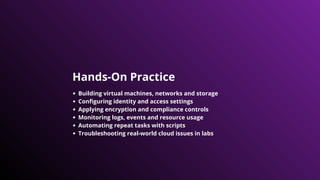 Hands-On Practice
Building virtual machines, networks and storage
Configuring identity and access settings
Applying encryption and compliance controls
Monitoring logs, events and resource usage
Automating repeat tasks with scripts
Troubleshooting real-world cloud issues in labs
 