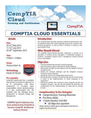 The CompTIA Cloud Essentials specialty certification demonstrates that
an individual knows what cloud computing means from a business and
technical perspective, as well as what is involved in moving to and
governing the cloud.
Introductiondetails
Date
30-31
st
May 2013
11-12
th
July 2013
29-30
th
September 2013
Time
9.00am – 5.00pm
Venue
Vistana Hotel, KL
Methodology
Hands-On Based
Pre-requisites
CompTIA recommends that a candidate
have at least six months of experience in
an IT environment, with direct
involvement in IT-related tasks,
responsibilities and/or decision-making.
It is also recommended that the
candidate take the following course:
Introduction to Network Design and
Management.
The CompTIA Cloud Essential Specialty certification is relevant to IT
specialists, IT technical services specialists, IT relationship managers, IT
architects, consultants, business and IT management, business process
owners, and analysts.
Who Should Attend
• Learn the fundamental concepts of cloud computing.
• Learn the business aspects and impact of cloud computing.
• Differentiate the types of cloud solutions and the adoption measures
needed for each.
• Identify the technical challenges and the mitigation measures
involved in cloud computing.
• Identify the steps to successfully adopt cloud services.
• Identify the basic concepts of itil and describe how the itil framework
is useful in the implementation of cloud computing in an
organization.
• Identify the possible risks involved in cloud computing and the risk
mitigation measures, and you will also identify the potential cost
considerations for the implementation of cloud and its strategic
benefits.
Objective
COMPEX System Solutions has
been authorized by CompTIA to
become CompTIA Authorized
Delivery Partner
Complimentary To Our Delegates
Comprehensive Training Materials
Pen Drive (8Gb)
1 Exam Voucher CLO-001
50 Objective question
(Only vouchers will be given, participants will have to
register by themselves)
COMPTIA CLOUD ESSENTIALS
 