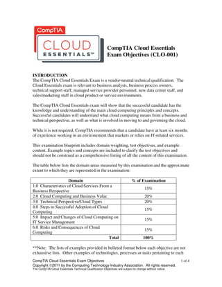CompTIA Cloud Essentials Exam Objectives 1 of 4
Copyright ©2011 by the Computing Technology Industry Association. All rights reserved.
The CompTIA Cloud Essentials Technical Qualification Objectives are subject to change without notice.
CompTIA Cloud Essentials
Exam Objectives (CLO-001)
INTRODUCTION
The CompTIA Cloud Essentials Exam is a vendor-neutral technical qualification. The
Cloud Essentials exam is relevant to business analysts, business process owners,
technical support staff, managed service provider personnel, new data center staff, and
sales/marketing staff in cloud product or service environments.
The CompTIA Cloud Essentials exam will show that the successful candidate has the
knowledge and understanding of the main cloud computing principles and concepts.
Successful candidates will understand what cloud computing means from a business and
technical perspective, as well as what is involved in moving to and governing the cloud.
While it is not required, CompTIA recommends that a candidate have at least six months
of experience working in an environement that markets or relies on IT-related services.
This examination blueprint includes domain weighting, test objectives, and example
content. Example topics and concepts are included to clarify the test objectives and
should not be construed as a comprehensive listing of all the content of this examination.
The table below lists the domain areas measured by this examination and the approximate
extent to which they are represented in the examination:
Domain % of Examination
1.0 Characteristics of Cloud Services From a
Business Perspective
15%
2.0 Cloud Computing and Business Value 20%
3.0 Technical Perspective/Cloud Types 20%
4.0 Steps to Successful Adoption of Cloud
Computing
15%
5.0 Impact and Changes of Cloud Computing on
IT Service Management
15%
6.0 Risks and Consequences of Cloud
Computing
15%
Total 100%
**Note: The lists of examples provided in bulleted format below each objective are not
exhaustive lists. Other examples of technologies, processes or tasks pertaining to each
 