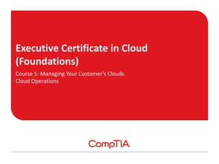 Executive Certificate in Cloud
(Foundations)
Course 5: Managing Your Customer’s Clouds
Cloud Operations
 