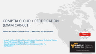 Joseph Holbrook, Cloud Consulting Architect and Technical Trainer
CompTIA Subject Matter Expert (SME)
Cloudbursting Corp(AWS Partner) in Jacksonville, FL.
06/08/2017
COMPTIA CLOUD + CERTIFICATION
(EXAM CV0-001 )
SHORT REVIEW SESSION IT PRO CAMP 2017 JACKSONVILLE
 
