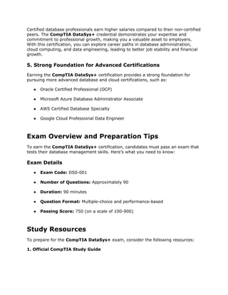 Certified database professionals earn higher salaries compared to their non-certified
peers. The CompTIA DataSys+ credential demonstrates your expertise and
commitment to professional growth, making you a valuable asset to employers.
With this certification, you can explore career paths in database administration,
cloud computing, and data engineering, leading to better job stability and financial
growth.
5. Strong Foundation for Advanced Certifications
Earning the CompTIA DataSys+ certification provides a strong foundation for
pursuing more advanced database and cloud certifications, such as:
● Oracle Certified Professional (OCP)
● Microsoft Azure Database Administrator Associate
● AWS Certified Database Specialty
● Google Cloud Professional Data Engineer
Exam Overview and Preparation Tips
To earn the CompTIA DataSys+ certification, candidates must pass an exam that
tests their database management skills. Here’s what you need to know:
Exam Details
● Exam Code: DS0-001
● Number of Questions: Approximately 90
● Duration: 90 minutes
● Question Format: Multiple-choice and performance-based
● Passing Score: 750 (on a scale of 100-900)
Study Resources
To prepare for the CompTIA DataSys+ exam, consider the following resources:
1. Official CompTIA Study Guide
 