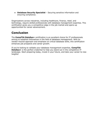 ● Database Security Specialist – Securing sensitive information and
ensuring compliance.
Organizations across industries, including healthcare, finance, retail, and
technology, require skilled professionals with database management expertise. This
certification gives you a competitive edge in the job market and opens up
opportunities for career advancement.
Conclusion
The CompTIA DataSys+ certification is an excellent choice for IT professionals
aiming to establish themselves in the field of database management. With its
vendor-neutral approach and emphasis on critical database skills, this certification
enhances job prospects and career growth.
If you’re looking to validate your database management expertise, CompTIA
DataSys+ is the perfect credential to help you stand out in the competitive IT
landscape. Start preparing today, invest in your future, and take your career to new
heights!
 