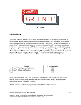 CompTIA Green IT Certification Exam Objectives 1 of 8
Copyright © 2010 by the Computing Technology Industry Association. All rights reserved.
The CompTIA Green IT Specialist Objectives are subject to change without notice.
FC0-GR1
INTRODUCTION
The CompTIA Green IT Certification exam is designed to show that the successful candidate has the
knowledge and skills to implement environmentally sound techniques such as disposal, preservation of
power, and reduction of an organization’s carbon footprint. Furthermore, a successful candidate will be
able to identify organizations and standards, implement virtualization on IT systems, and calculate the
ROI involved in implementing green IT. This test is intended for candidates who have decision making
authority over their company’s IT infrastructure such as: IT Manager, System Administrator, IT Security
Manager, Network Administrator, Network Security Manager, IT Supervisor, Data Center Manager, and
Operations Manager. CompTIA A+ and CompTIA Server + are recommended prerequisites.
Domain % of Examination
1.0 Green IT Techniques and Technologies 80%
2.0 Green IT Policies and Standards 20%
Total 100%
**Note: The bulleted lists below each objective are not exhaustive lists. Even though they are not
included in this document, other examples of technologies, processes or tasks pertaining to each
objective may also be included on the exam.
(A list of acronyms used in these objectives appears at the end of this document.)
 