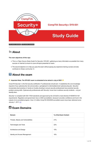 PDF version download HTML version download
📢
📢 About
The main objectives of this repo
This is a 'Open Source Study Guide' for Security+ SY0-501, gathering as many information as possible from many
sources on internet to ensure to cover all topics presented on exam.
The second objective is to help you pass the exam without paying any expensive training courses and also
contribute to infosec community <3 .
ℹ
ℹ About the exam
⚠ Important Note: The SY0-501 exam is scheduled to be retired in July of 2021 ⚠
CompTIA Security+ is the first security certification IT professionals should earn. It establishes the core knowledge
required of any cybersecurity role and provides a springboard to intermediate-level cybersecurity jobs. Security+
incorporates best practices in hands-on trouble-shooting to ensure security professionals have practical security
problem-solving skills. Cybersecurity professionals with Security+ know how to address security incidents – not just
identify them.
Security+ is compliant with ISO 17024 standards and approved by the US DoD to meet directive 8140/8570.01-M
requirements. Regulators and government rely on ANSI accreditation, because it provides confidence and trust in the
outputs of an accredited program. Over 2.3 million CompTIA ISO/ANSI-accredited exams have been delivered since
January 1, 2011. [+]
☑
☑ Exam Domains
Domain % of the Exam Content
Threats, Attacks and Vulnerabilities 21%
Technologies and Tools 22%
Architecture and Design 15%
Identity and Access Management 16%
1 of 178
 