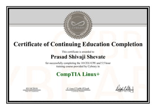 Certificate of Continuing Education Completion
This certificate is awarded to
Prasad Shivaji Shevate
for successfully completing the 10 CEU/CPE and 5.5 hour
training course provided by Cybrary in
CompTIA Linux+
03/10/2018
Date of Completion
C-1eec171a98-f52ea8
Certificate Number Ralph P. Sita, CEO
Official Cybrary Certificate - C-1eec171a98-f52ea8
 